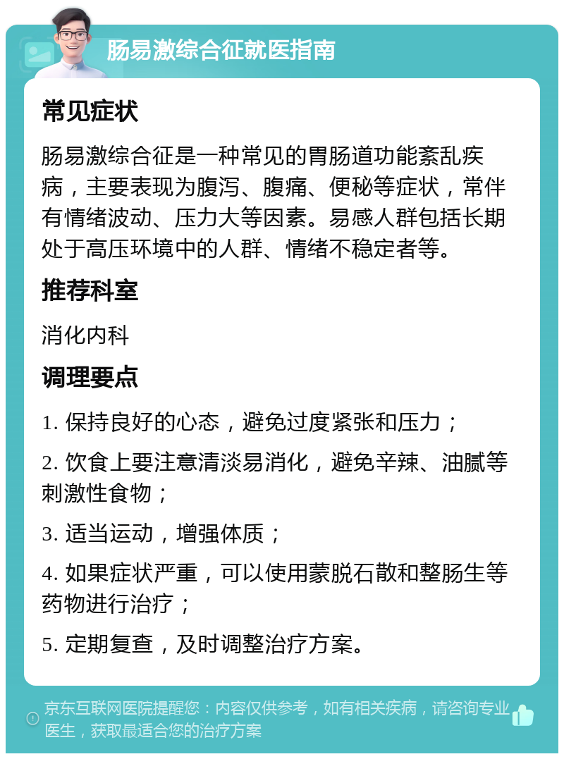 肠易激综合征就医指南 常见症状 肠易激综合征是一种常见的胃肠道功能紊乱疾病，主要表现为腹泻、腹痛、便秘等症状，常伴有情绪波动、压力大等因素。易感人群包括长期处于高压环境中的人群、情绪不稳定者等。 推荐科室 消化内科 调理要点 1. 保持良好的心态，避免过度紧张和压力； 2. 饮食上要注意清淡易消化，避免辛辣、油腻等刺激性食物； 3. 适当运动，增强体质； 4. 如果症状严重，可以使用蒙脱石散和整肠生等药物进行治疗； 5. 定期复查，及时调整治疗方案。