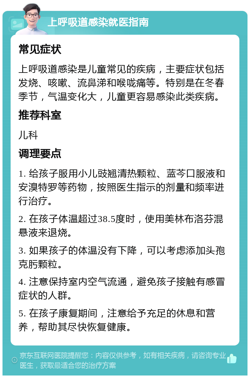 上呼吸道感染就医指南 常见症状 上呼吸道感染是儿童常见的疾病，主要症状包括发烧、咳嗽、流鼻涕和喉咙痛等。特别是在冬春季节，气温变化大，儿童更容易感染此类疾病。 推荐科室 儿科 调理要点 1. 给孩子服用小儿豉翘清热颗粒、蓝芩口服液和安溴特罗等药物，按照医生指示的剂量和频率进行治疗。 2. 在孩子体温超过38.5度时，使用美林布洛芬混悬液来退烧。 3. 如果孩子的体温没有下降，可以考虑添加头孢克肟颗粒。 4. 注意保持室内空气流通，避免孩子接触有感冒症状的人群。 5. 在孩子康复期间，注意给予充足的休息和营养，帮助其尽快恢复健康。