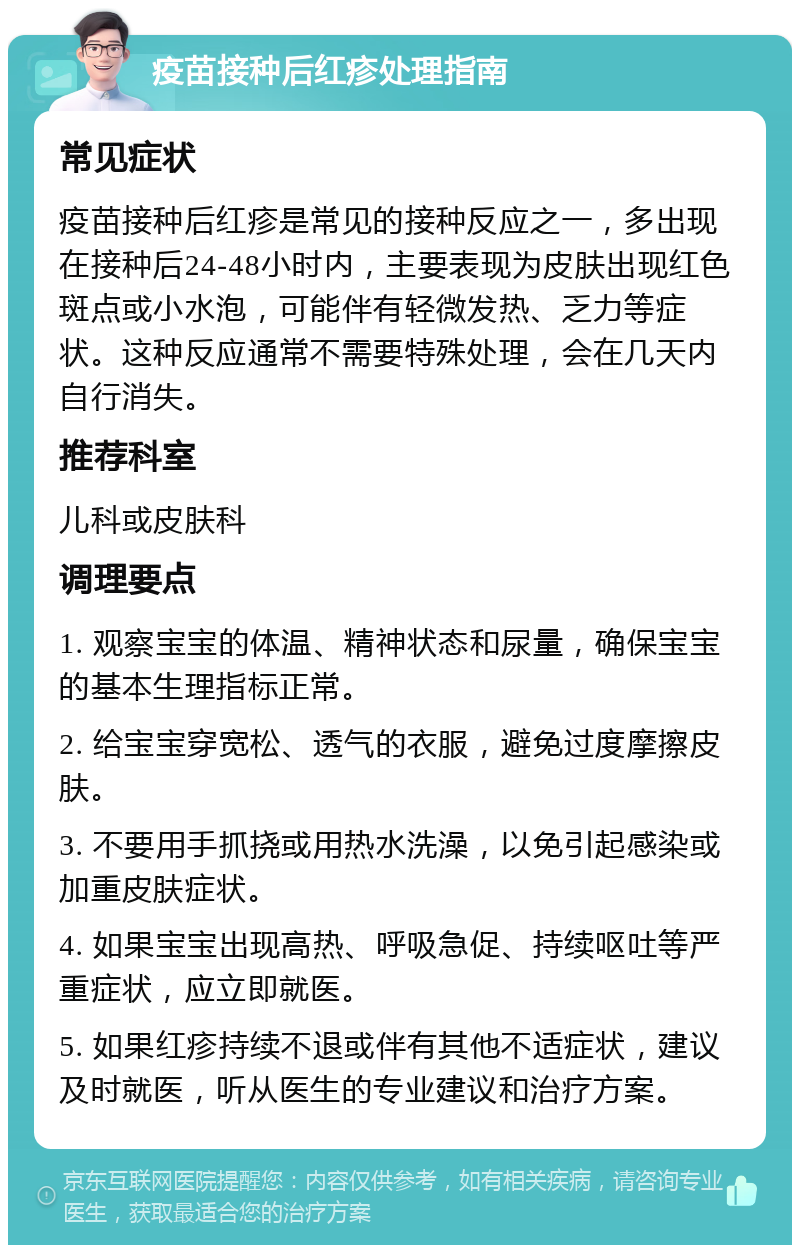 疫苗接种后红疹处理指南 常见症状 疫苗接种后红疹是常见的接种反应之一，多出现在接种后24-48小时内，主要表现为皮肤出现红色斑点或小水泡，可能伴有轻微发热、乏力等症状。这种反应通常不需要特殊处理，会在几天内自行消失。 推荐科室 儿科或皮肤科 调理要点 1. 观察宝宝的体温、精神状态和尿量，确保宝宝的基本生理指标正常。 2. 给宝宝穿宽松、透气的衣服，避免过度摩擦皮肤。 3. 不要用手抓挠或用热水洗澡，以免引起感染或加重皮肤症状。 4. 如果宝宝出现高热、呼吸急促、持续呕吐等严重症状，应立即就医。 5. 如果红疹持续不退或伴有其他不适症状，建议及时就医，听从医生的专业建议和治疗方案。