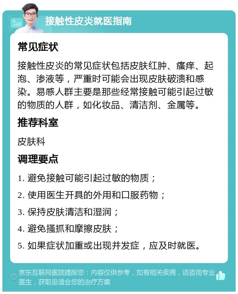 接触性皮炎就医指南 常见症状 接触性皮炎的常见症状包括皮肤红肿、瘙痒、起泡、渗液等，严重时可能会出现皮肤破溃和感染。易感人群主要是那些经常接触可能引起过敏的物质的人群，如化妆品、清洁剂、金属等。 推荐科室 皮肤科 调理要点 1. 避免接触可能引起过敏的物质； 2. 使用医生开具的外用和口服药物； 3. 保持皮肤清洁和湿润； 4. 避免搔抓和摩擦皮肤； 5. 如果症状加重或出现并发症，应及时就医。