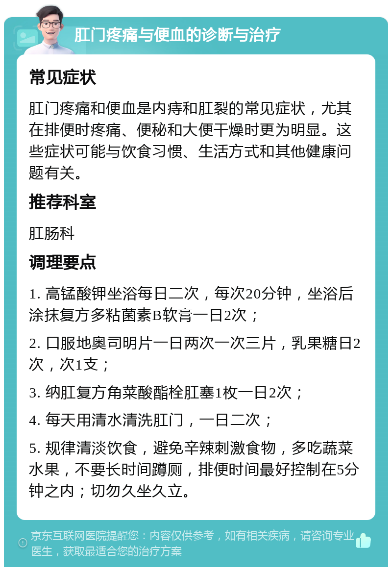 肛门疼痛与便血的诊断与治疗 常见症状 肛门疼痛和便血是内痔和肛裂的常见症状，尤其在排便时疼痛、便秘和大便干燥时更为明显。这些症状可能与饮食习惯、生活方式和其他健康问题有关。 推荐科室 肛肠科 调理要点 1. 高锰酸钾坐浴每日二次，每次20分钟，坐浴后涂抹复方多粘菌素B软膏一日2次； 2. 口服地奥司明片一日两次一次三片，乳果糖日2次，次1支； 3. 纳肛复方角菜酸酯栓肛塞1枚一日2次； 4. 每天用清水清洗肛门，一日二次； 5. 规律清淡饮食，避免辛辣刺激食物，多吃蔬菜水果，不要长时间蹲厕，排便时间最好控制在5分钟之内；切勿久坐久立。