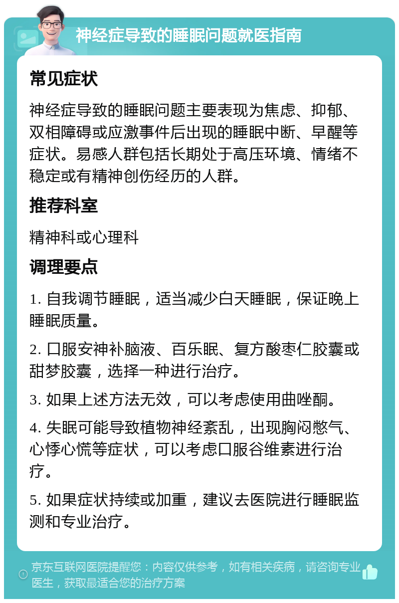 神经症导致的睡眠问题就医指南 常见症状 神经症导致的睡眠问题主要表现为焦虑、抑郁、双相障碍或应激事件后出现的睡眠中断、早醒等症状。易感人群包括长期处于高压环境、情绪不稳定或有精神创伤经历的人群。 推荐科室 精神科或心理科 调理要点 1. 自我调节睡眠，适当减少白天睡眠，保证晚上睡眠质量。 2. 口服安神补脑液、百乐眠、复方酸枣仁胶囊或甜梦胶囊，选择一种进行治疗。 3. 如果上述方法无效，可以考虑使用曲唑酮。 4. 失眠可能导致植物神经紊乱，出现胸闷憋气、心悸心慌等症状，可以考虑口服谷维素进行治疗。 5. 如果症状持续或加重，建议去医院进行睡眠监测和专业治疗。