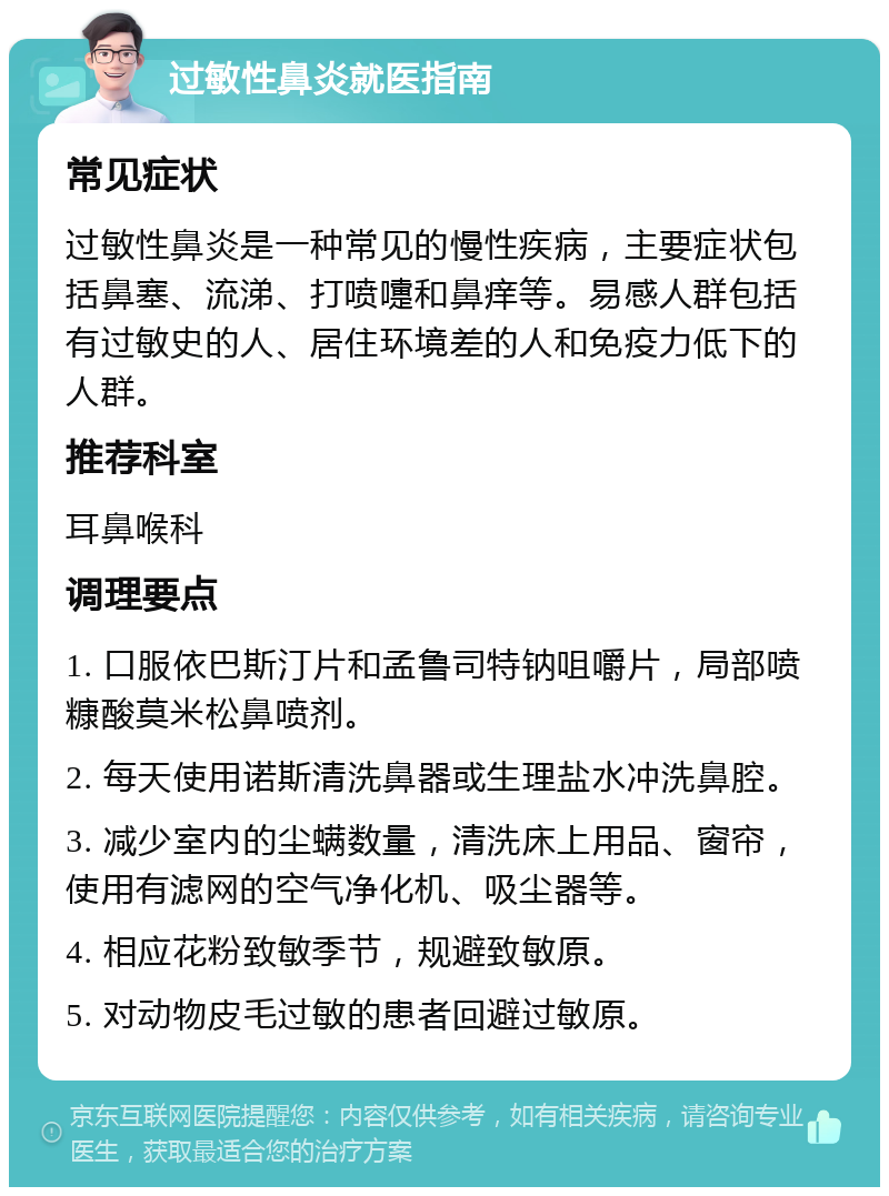 过敏性鼻炎就医指南 常见症状 过敏性鼻炎是一种常见的慢性疾病，主要症状包括鼻塞、流涕、打喷嚏和鼻痒等。易感人群包括有过敏史的人、居住环境差的人和免疫力低下的人群。 推荐科室 耳鼻喉科 调理要点 1. 口服依巴斯汀片和孟鲁司特钠咀嚼片，局部喷糠酸莫米松鼻喷剂。 2. 每天使用诺斯清洗鼻器或生理盐水冲洗鼻腔。 3. 减少室内的尘螨数量，清洗床上用品、窗帘，使用有滤网的空气净化机、吸尘器等。 4. 相应花粉致敏季节，规避致敏原。 5. 对动物皮毛过敏的患者回避过敏原。