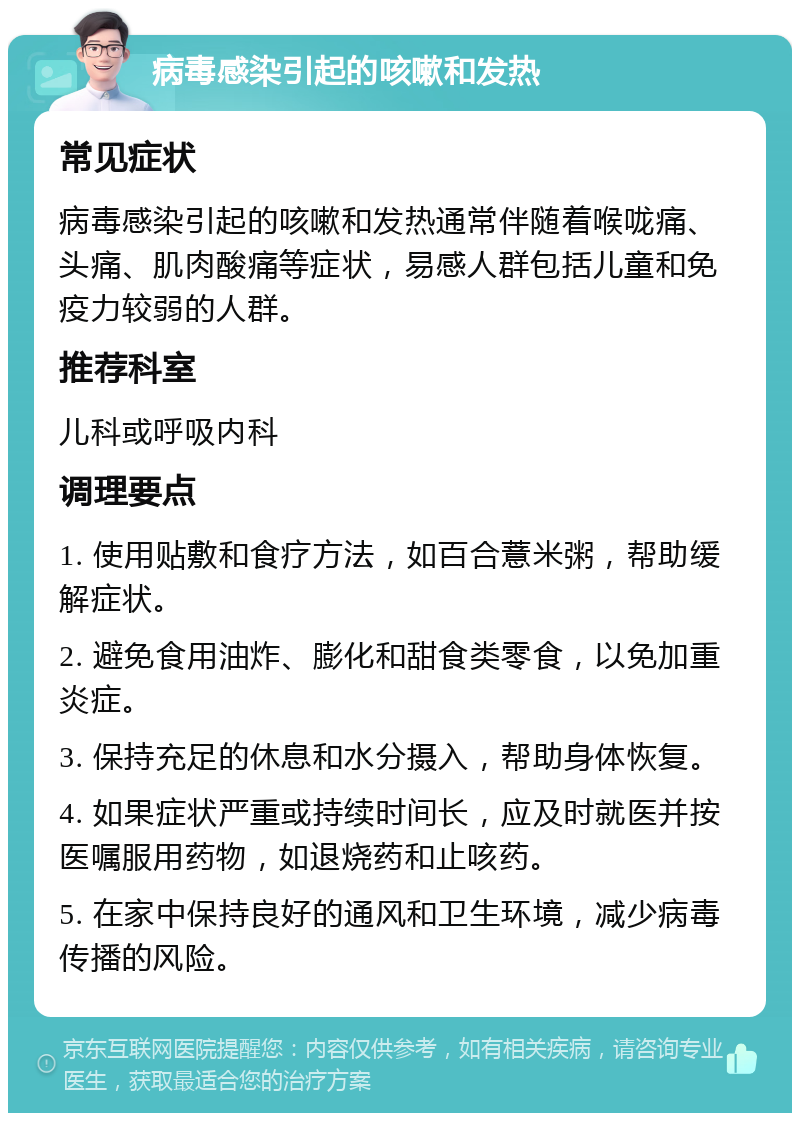 病毒感染引起的咳嗽和发热 常见症状 病毒感染引起的咳嗽和发热通常伴随着喉咙痛、头痛、肌肉酸痛等症状，易感人群包括儿童和免疫力较弱的人群。 推荐科室 儿科或呼吸内科 调理要点 1. 使用贴敷和食疗方法，如百合薏米粥，帮助缓解症状。 2. 避免食用油炸、膨化和甜食类零食，以免加重炎症。 3. 保持充足的休息和水分摄入，帮助身体恢复。 4. 如果症状严重或持续时间长，应及时就医并按医嘱服用药物，如退烧药和止咳药。 5. 在家中保持良好的通风和卫生环境，减少病毒传播的风险。