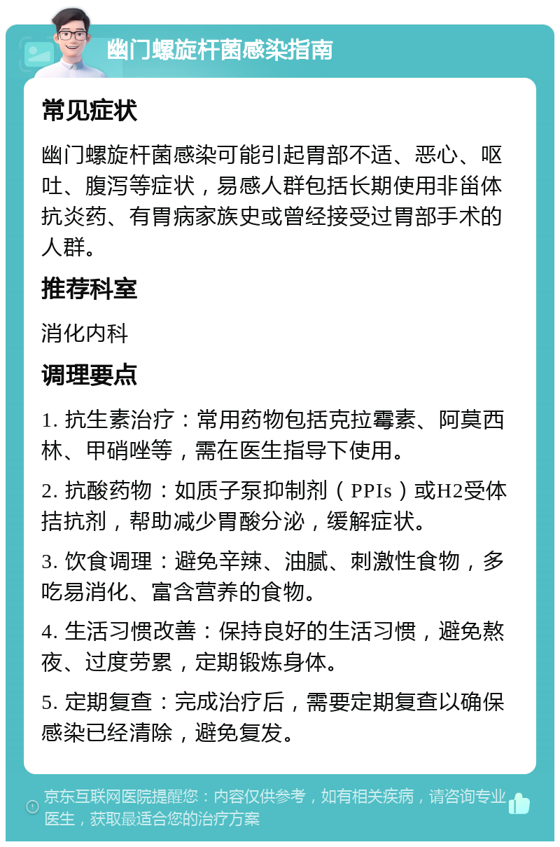 幽门螺旋杆菌感染指南 常见症状 幽门螺旋杆菌感染可能引起胃部不适、恶心、呕吐、腹泻等症状，易感人群包括长期使用非甾体抗炎药、有胃病家族史或曾经接受过胃部手术的人群。 推荐科室 消化内科 调理要点 1. 抗生素治疗：常用药物包括克拉霉素、阿莫西林、甲硝唑等，需在医生指导下使用。 2. 抗酸药物：如质子泵抑制剂（PPIs）或H2受体拮抗剂，帮助减少胃酸分泌，缓解症状。 3. 饮食调理：避免辛辣、油腻、刺激性食物，多吃易消化、富含营养的食物。 4. 生活习惯改善：保持良好的生活习惯，避免熬夜、过度劳累，定期锻炼身体。 5. 定期复查：完成治疗后，需要定期复查以确保感染已经清除，避免复发。