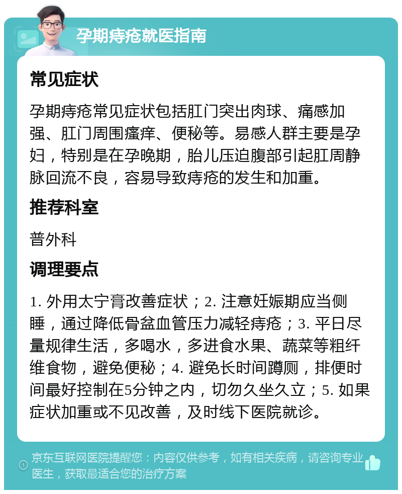 孕期痔疮就医指南 常见症状 孕期痔疮常见症状包括肛门突出肉球、痛感加强、肛门周围瘙痒、便秘等。易感人群主要是孕妇，特别是在孕晚期，胎儿压迫腹部引起肛周静脉回流不良，容易导致痔疮的发生和加重。 推荐科室 普外科 调理要点 1. 外用太宁膏改善症状；2. 注意妊娠期应当侧睡，通过降低骨盆血管压力减轻痔疮；3. 平日尽量规律生活，多喝水，多进食水果、蔬菜等粗纤维食物，避免便秘；4. 避免长时间蹲厕，排便时间最好控制在5分钟之内，切勿久坐久立；5. 如果症状加重或不见改善，及时线下医院就诊。