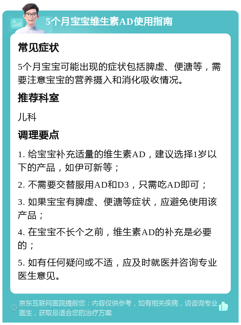 5个月宝宝维生素AD使用指南 常见症状 5个月宝宝可能出现的症状包括脾虚、便溏等，需要注意宝宝的营养摄入和消化吸收情况。 推荐科室 儿科 调理要点 1. 给宝宝补充适量的维生素AD，建议选择1岁以下的产品，如伊可新等； 2. 不需要交替服用AD和D3，只需吃AD即可； 3. 如果宝宝有脾虚、便溏等症状，应避免使用该产品； 4. 在宝宝不长个之前，维生素AD的补充是必要的； 5. 如有任何疑问或不适，应及时就医并咨询专业医生意见。