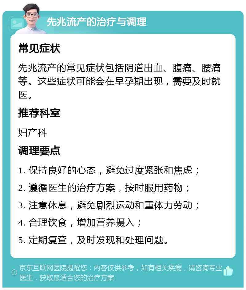 先兆流产的治疗与调理 常见症状 先兆流产的常见症状包括阴道出血、腹痛、腰痛等。这些症状可能会在早孕期出现，需要及时就医。 推荐科室 妇产科 调理要点 1. 保持良好的心态，避免过度紧张和焦虑； 2. 遵循医生的治疗方案，按时服用药物； 3. 注意休息，避免剧烈运动和重体力劳动； 4. 合理饮食，增加营养摄入； 5. 定期复查，及时发现和处理问题。