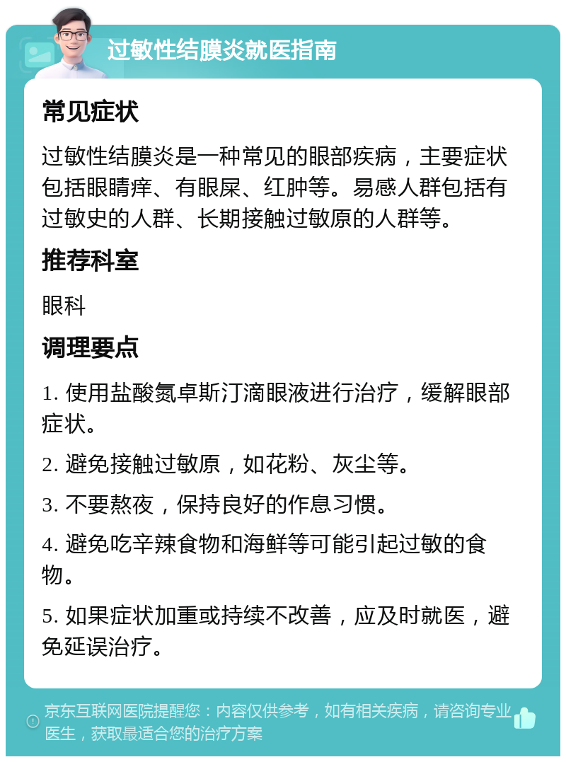 过敏性结膜炎就医指南 常见症状 过敏性结膜炎是一种常见的眼部疾病，主要症状包括眼睛痒、有眼屎、红肿等。易感人群包括有过敏史的人群、长期接触过敏原的人群等。 推荐科室 眼科 调理要点 1. 使用盐酸氮卓斯汀滴眼液进行治疗，缓解眼部症状。 2. 避免接触过敏原，如花粉、灰尘等。 3. 不要熬夜，保持良好的作息习惯。 4. 避免吃辛辣食物和海鲜等可能引起过敏的食物。 5. 如果症状加重或持续不改善，应及时就医，避免延误治疗。