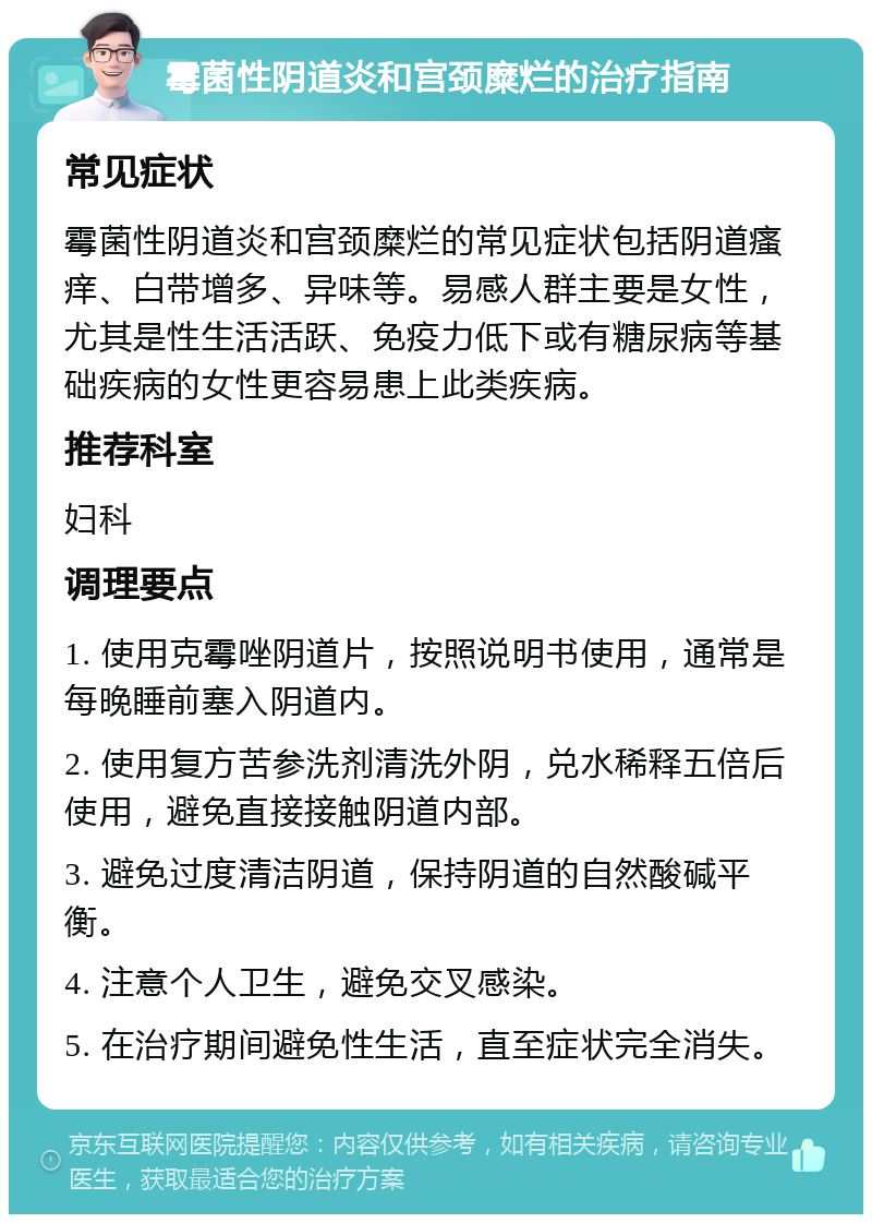 霉菌性阴道炎和宫颈糜烂的治疗指南 常见症状 霉菌性阴道炎和宫颈糜烂的常见症状包括阴道瘙痒、白带增多、异味等。易感人群主要是女性，尤其是性生活活跃、免疫力低下或有糖尿病等基础疾病的女性更容易患上此类疾病。 推荐科室 妇科 调理要点 1. 使用克霉唑阴道片，按照说明书使用，通常是每晚睡前塞入阴道内。 2. 使用复方苦参洗剂清洗外阴，兑水稀释五倍后使用，避免直接接触阴道内部。 3. 避免过度清洁阴道，保持阴道的自然酸碱平衡。 4. 注意个人卫生，避免交叉感染。 5. 在治疗期间避免性生活，直至症状完全消失。