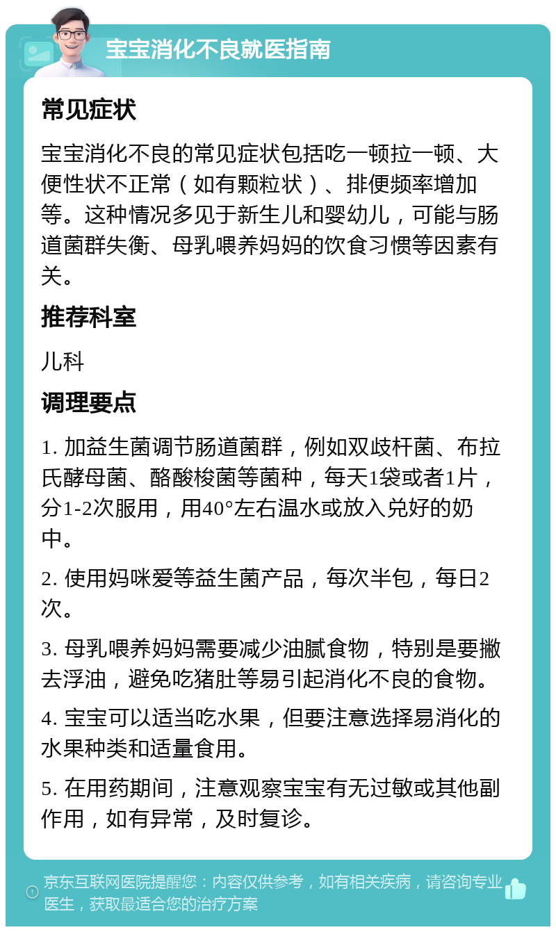 宝宝消化不良就医指南 常见症状 宝宝消化不良的常见症状包括吃一顿拉一顿、大便性状不正常（如有颗粒状）、排便频率增加等。这种情况多见于新生儿和婴幼儿，可能与肠道菌群失衡、母乳喂养妈妈的饮食习惯等因素有关。 推荐科室 儿科 调理要点 1. 加益生菌调节肠道菌群，例如双歧杆菌、布拉氏酵母菌、酪酸梭菌等菌种，每天1袋或者1片，分1-2次服用，用40°左右温水或放入兑好的奶中。 2. 使用妈咪爱等益生菌产品，每次半包，每日2次。 3. 母乳喂养妈妈需要减少油腻食物，特别是要撇去浮油，避免吃猪肚等易引起消化不良的食物。 4. 宝宝可以适当吃水果，但要注意选择易消化的水果种类和适量食用。 5. 在用药期间，注意观察宝宝有无过敏或其他副作用，如有异常，及时复诊。