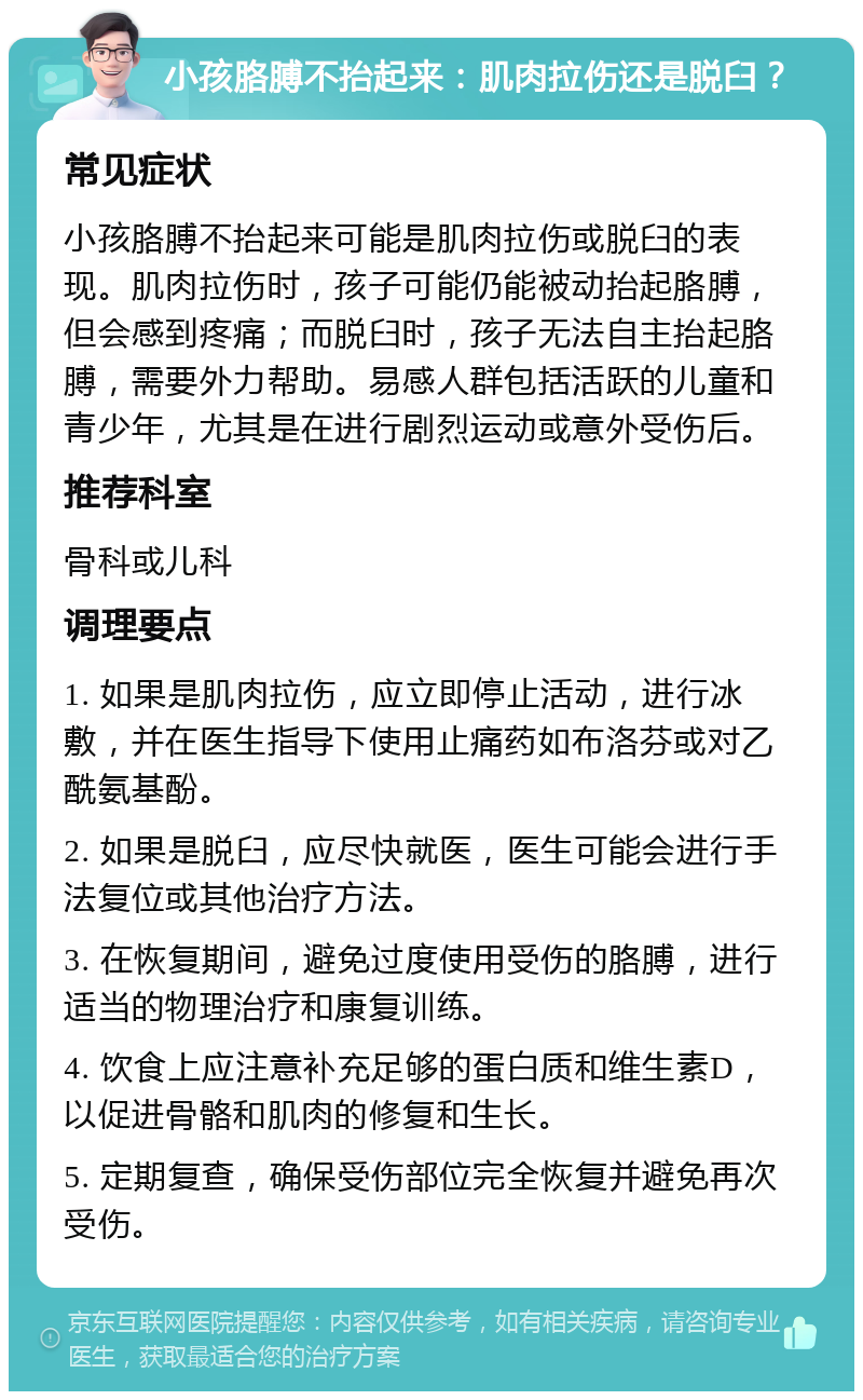 小孩胳膊不抬起来：肌肉拉伤还是脱臼？ 常见症状 小孩胳膊不抬起来可能是肌肉拉伤或脱臼的表现。肌肉拉伤时，孩子可能仍能被动抬起胳膊，但会感到疼痛；而脱臼时，孩子无法自主抬起胳膊，需要外力帮助。易感人群包括活跃的儿童和青少年，尤其是在进行剧烈运动或意外受伤后。 推荐科室 骨科或儿科 调理要点 1. 如果是肌肉拉伤，应立即停止活动，进行冰敷，并在医生指导下使用止痛药如布洛芬或对乙酰氨基酚。 2. 如果是脱臼，应尽快就医，医生可能会进行手法复位或其他治疗方法。 3. 在恢复期间，避免过度使用受伤的胳膊，进行适当的物理治疗和康复训练。 4. 饮食上应注意补充足够的蛋白质和维生素D，以促进骨骼和肌肉的修复和生长。 5. 定期复查，确保受伤部位完全恢复并避免再次受伤。