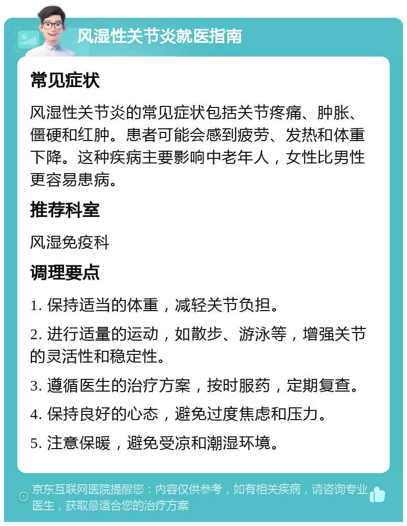 风湿性关节炎就医指南 常见症状 风湿性关节炎的常见症状包括关节疼痛、肿胀、僵硬和红肿。患者可能会感到疲劳、发热和体重下降。这种疾病主要影响中老年人，女性比男性更容易患病。 推荐科室 风湿免疫科 调理要点 1. 保持适当的体重，减轻关节负担。 2. 进行适量的运动，如散步、游泳等，增强关节的灵活性和稳定性。 3. 遵循医生的治疗方案，按时服药，定期复查。 4. 保持良好的心态，避免过度焦虑和压力。 5. 注意保暖，避免受凉和潮湿环境。