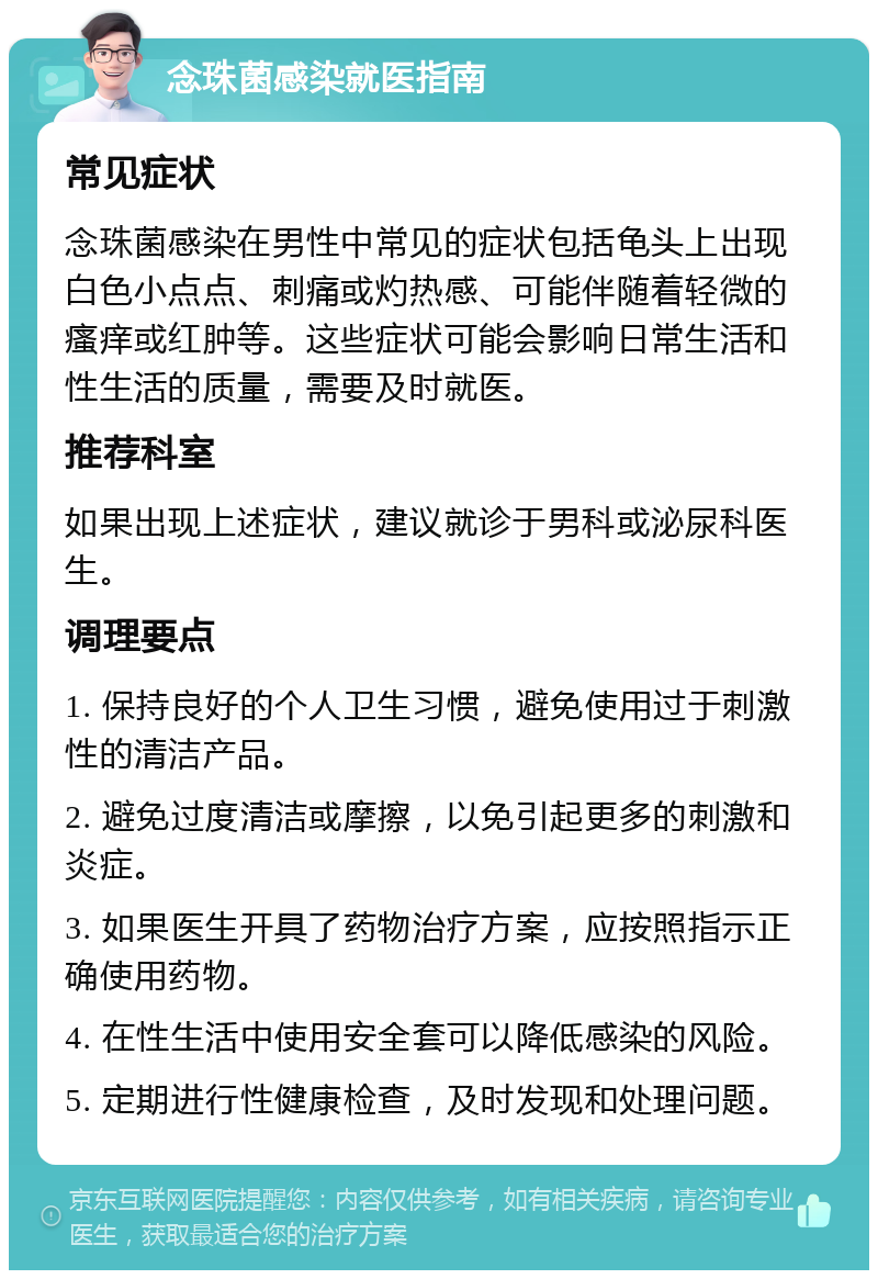 念珠菌感染就医指南 常见症状 念珠菌感染在男性中常见的症状包括龟头上出现白色小点点、刺痛或灼热感、可能伴随着轻微的瘙痒或红肿等。这些症状可能会影响日常生活和性生活的质量，需要及时就医。 推荐科室 如果出现上述症状，建议就诊于男科或泌尿科医生。 调理要点 1. 保持良好的个人卫生习惯，避免使用过于刺激性的清洁产品。 2. 避免过度清洁或摩擦，以免引起更多的刺激和炎症。 3. 如果医生开具了药物治疗方案，应按照指示正确使用药物。 4. 在性生活中使用安全套可以降低感染的风险。 5. 定期进行性健康检查，及时发现和处理问题。