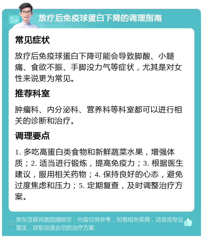 放疗后免疫球蛋白下降的调理指南 常见症状 放疗后免疫球蛋白下降可能会导致脚酸、小腿痛、食欲不振、手脚没力气等症状，尤其是对女性来说更为常见。 推荐科室 肿瘤科、内分泌科、营养科等科室都可以进行相关的诊断和治疗。 调理要点 1. 多吃高蛋白类食物和新鲜蔬菜水果，增强体质；2. 适当进行锻炼，提高免疫力；3. 根据医生建议，服用相关药物；4. 保持良好的心态，避免过度焦虑和压力；5. 定期复查，及时调整治疗方案。