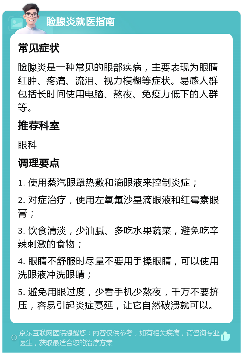 睑腺炎就医指南 常见症状 睑腺炎是一种常见的眼部疾病，主要表现为眼睛红肿、疼痛、流泪、视力模糊等症状。易感人群包括长时间使用电脑、熬夜、免疫力低下的人群等。 推荐科室 眼科 调理要点 1. 使用蒸汽眼罩热敷和滴眼液来控制炎症； 2. 对症治疗，使用左氧氟沙星滴眼液和红霉素眼膏； 3. 饮食清淡，少油腻、多吃水果蔬菜，避免吃辛辣刺激的食物； 4. 眼睛不舒服时尽量不要用手揉眼睛，可以使用洗眼液冲洗眼睛； 5. 避免用眼过度，少看手机少熬夜，千万不要挤压，容易引起炎症蔓延，让它自然破溃就可以。