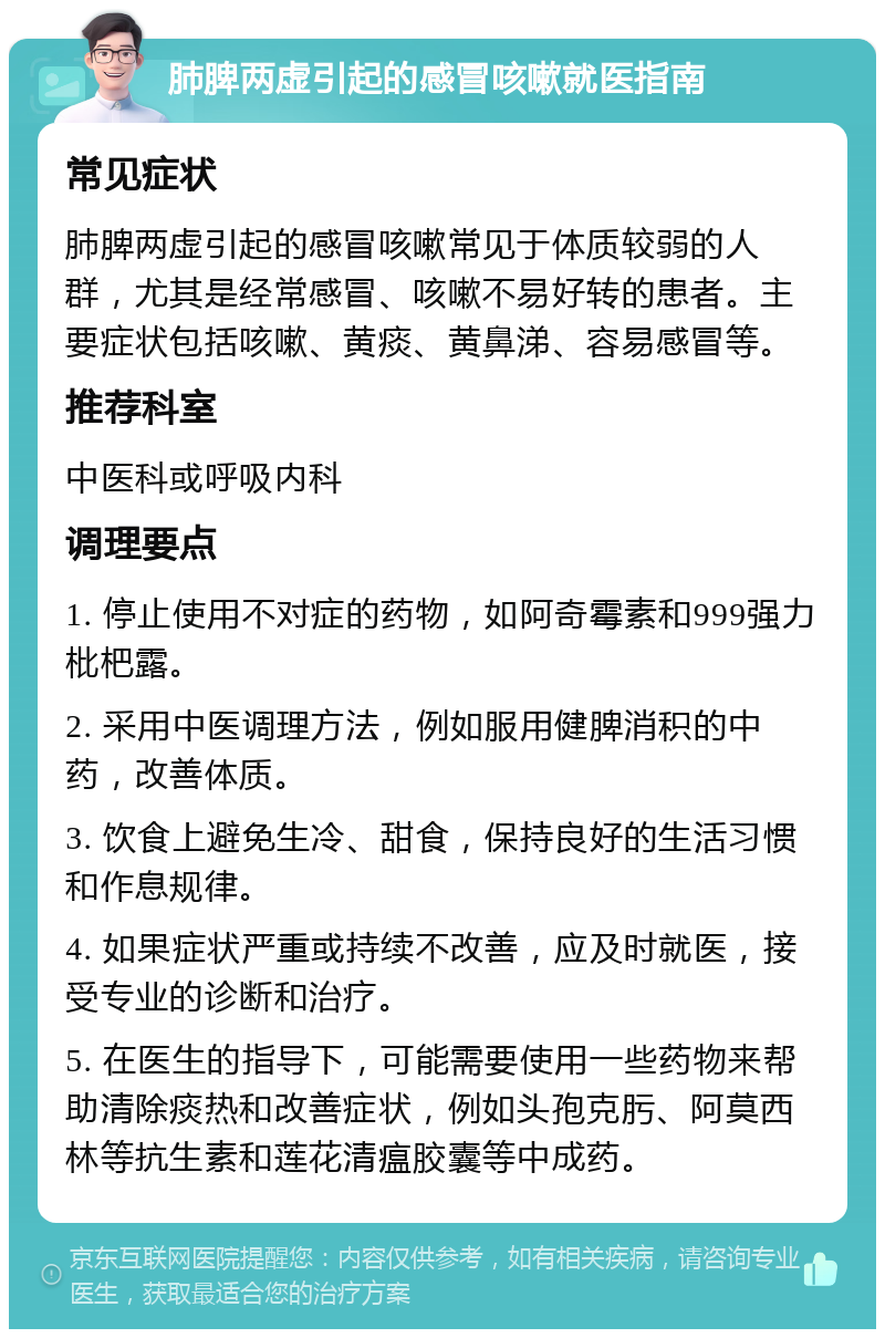 肺脾两虚引起的感冒咳嗽就医指南 常见症状 肺脾两虚引起的感冒咳嗽常见于体质较弱的人群，尤其是经常感冒、咳嗽不易好转的患者。主要症状包括咳嗽、黄痰、黄鼻涕、容易感冒等。 推荐科室 中医科或呼吸内科 调理要点 1. 停止使用不对症的药物，如阿奇霉素和999强力枇杷露。 2. 采用中医调理方法，例如服用健脾消积的中药，改善体质。 3. 饮食上避免生冷、甜食，保持良好的生活习惯和作息规律。 4. 如果症状严重或持续不改善，应及时就医，接受专业的诊断和治疗。 5. 在医生的指导下，可能需要使用一些药物来帮助清除痰热和改善症状，例如头孢克肟、阿莫西林等抗生素和莲花清瘟胶囊等中成药。