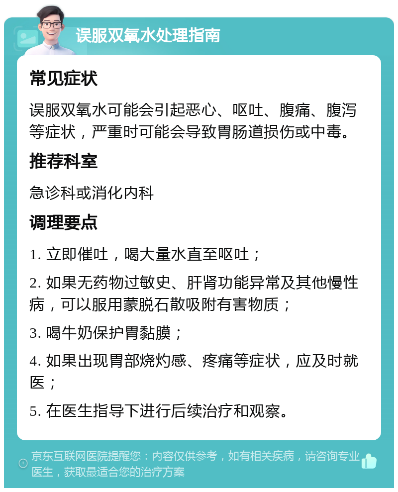 误服双氧水处理指南 常见症状 误服双氧水可能会引起恶心、呕吐、腹痛、腹泻等症状，严重时可能会导致胃肠道损伤或中毒。 推荐科室 急诊科或消化内科 调理要点 1. 立即催吐，喝大量水直至呕吐； 2. 如果无药物过敏史、肝肾功能异常及其他慢性病，可以服用蒙脱石散吸附有害物质； 3. 喝牛奶保护胃黏膜； 4. 如果出现胃部烧灼感、疼痛等症状，应及时就医； 5. 在医生指导下进行后续治疗和观察。