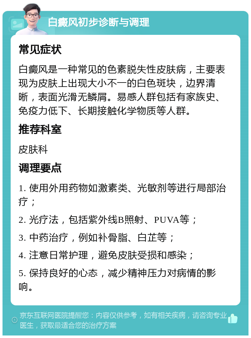 白癜风初步诊断与调理 常见症状 白癜风是一种常见的色素脱失性皮肤病，主要表现为皮肤上出现大小不一的白色斑块，边界清晰，表面光滑无鳞屑。易感人群包括有家族史、免疫力低下、长期接触化学物质等人群。 推荐科室 皮肤科 调理要点 1. 使用外用药物如激素类、光敏剂等进行局部治疗； 2. 光疗法，包括紫外线B照射、PUVA等； 3. 中药治疗，例如补骨脂、白芷等； 4. 注意日常护理，避免皮肤受损和感染； 5. 保持良好的心态，减少精神压力对病情的影响。