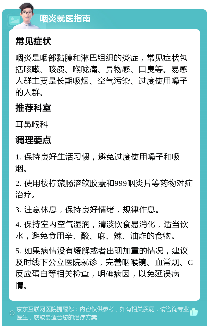 咽炎就医指南 常见症状 咽炎是咽部黏膜和淋巴组织的炎症，常见症状包括咳嗽、咳痰、喉咙痛、异物感、口臭等。易感人群主要是长期吸烟、空气污染、过度使用嗓子的人群。 推荐科室 耳鼻喉科 调理要点 1. 保持良好生活习惯，避免过度使用嗓子和吸烟。 2. 使用桉柠蒎肠溶软胶囊和999咽炎片等药物对症治疗。 3. 注意休息，保持良好情绪，规律作息。 4. 保持室内空气湿润，清淡饮食易消化，适当饮水，避免食用辛、酸、麻、辣、油炸的食物。 5. 如果病情没有缓解或者出现加重的情况，建议及时线下公立医院就诊，完善咽喉镜、血常规、C反应蛋白等相关检查，明确病因，以免延误病情。