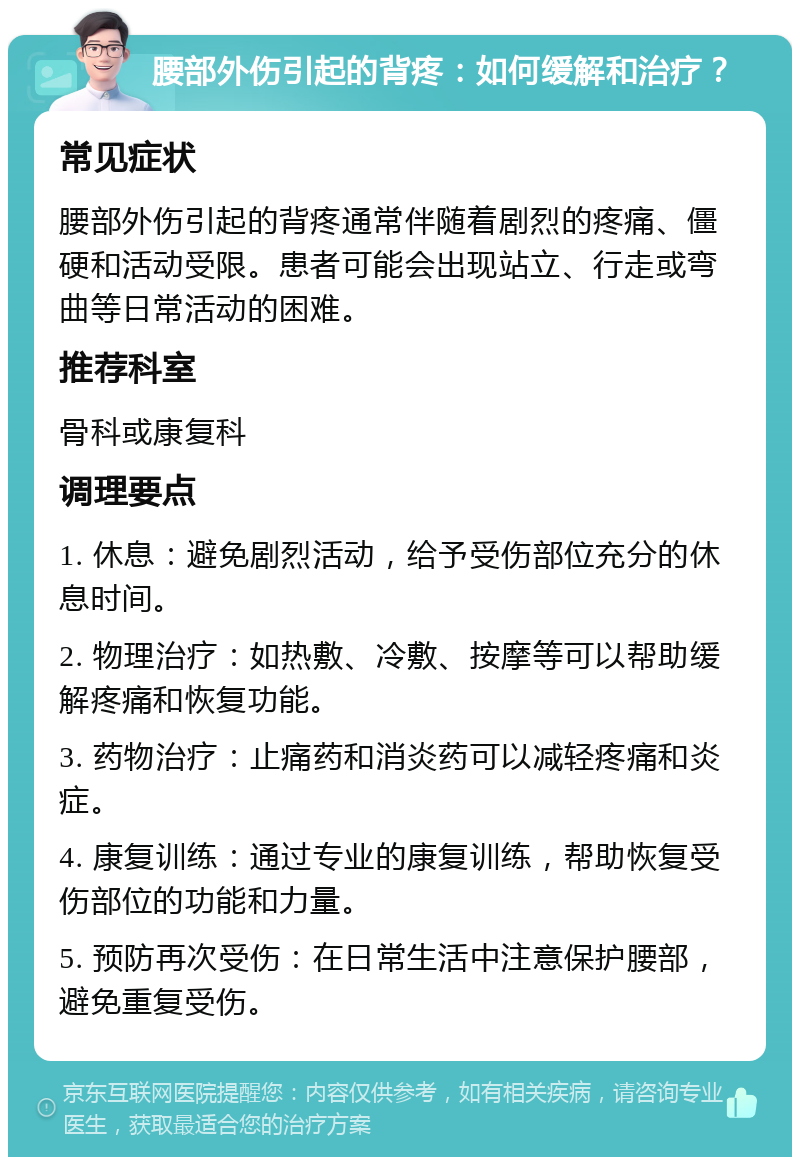 腰部外伤引起的背疼：如何缓解和治疗？ 常见症状 腰部外伤引起的背疼通常伴随着剧烈的疼痛、僵硬和活动受限。患者可能会出现站立、行走或弯曲等日常活动的困难。 推荐科室 骨科或康复科 调理要点 1. 休息：避免剧烈活动，给予受伤部位充分的休息时间。 2. 物理治疗：如热敷、冷敷、按摩等可以帮助缓解疼痛和恢复功能。 3. 药物治疗：止痛药和消炎药可以减轻疼痛和炎症。 4. 康复训练：通过专业的康复训练，帮助恢复受伤部位的功能和力量。 5. 预防再次受伤：在日常生活中注意保护腰部，避免重复受伤。