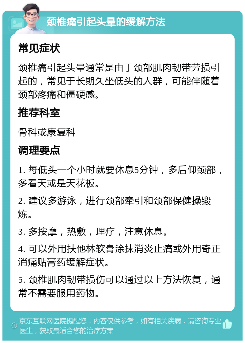 颈椎痛引起头晕的缓解方法 常见症状 颈椎痛引起头晕通常是由于颈部肌肉韧带劳损引起的，常见于长期久坐低头的人群，可能伴随着颈部疼痛和僵硬感。 推荐科室 骨科或康复科 调理要点 1. 每低头一个小时就要休息5分钟，多后仰颈部，多看天或是天花板。 2. 建议多游泳，进行颈部牵引和颈部保健操锻炼。 3. 多按摩，热敷，理疗，注意休息。 4. 可以外用扶他林软膏涂抹消炎止痛或外用奇正消痛贴膏药缓解症状。 5. 颈椎肌肉韧带损伤可以通过以上方法恢复，通常不需要服用药物。