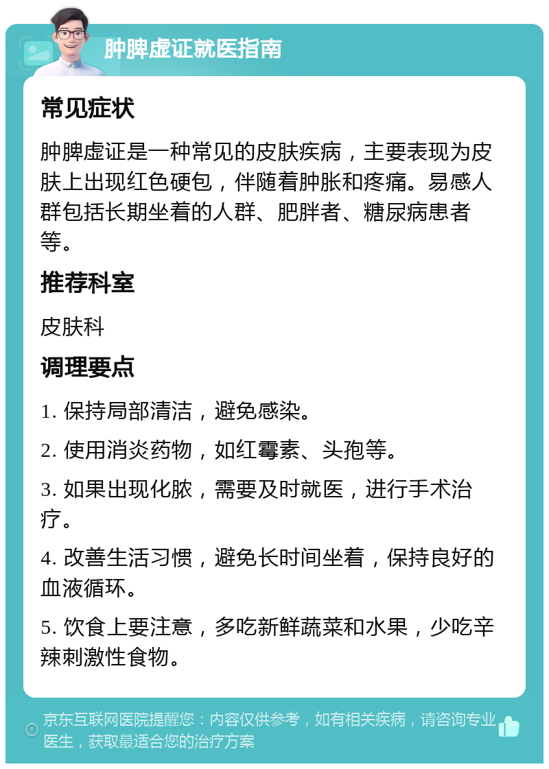 肿脾虚证就医指南 常见症状 肿脾虚证是一种常见的皮肤疾病，主要表现为皮肤上出现红色硬包，伴随着肿胀和疼痛。易感人群包括长期坐着的人群、肥胖者、糖尿病患者等。 推荐科室 皮肤科 调理要点 1. 保持局部清洁，避免感染。 2. 使用消炎药物，如红霉素、头孢等。 3. 如果出现化脓，需要及时就医，进行手术治疗。 4. 改善生活习惯，避免长时间坐着，保持良好的血液循环。 5. 饮食上要注意，多吃新鲜蔬菜和水果，少吃辛辣刺激性食物。