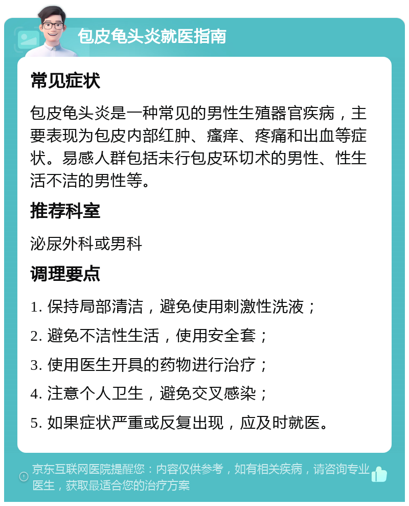 包皮龟头炎就医指南 常见症状 包皮龟头炎是一种常见的男性生殖器官疾病，主要表现为包皮内部红肿、瘙痒、疼痛和出血等症状。易感人群包括未行包皮环切术的男性、性生活不洁的男性等。 推荐科室 泌尿外科或男科 调理要点 1. 保持局部清洁，避免使用刺激性洗液； 2. 避免不洁性生活，使用安全套； 3. 使用医生开具的药物进行治疗； 4. 注意个人卫生，避免交叉感染； 5. 如果症状严重或反复出现，应及时就医。