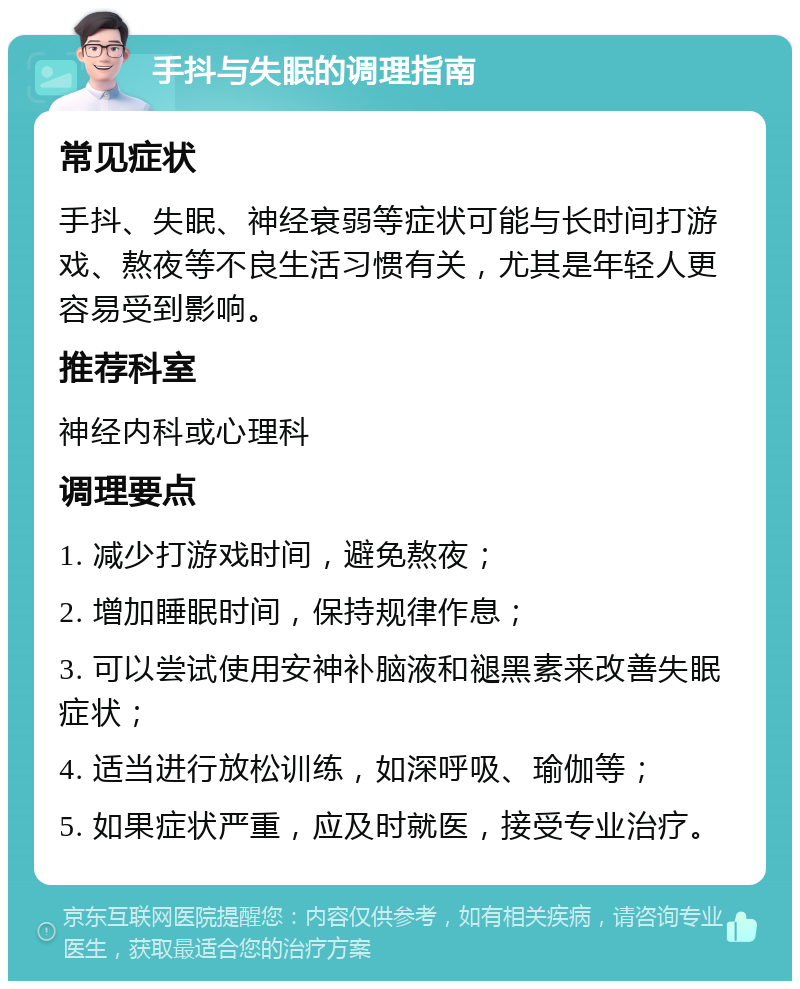 手抖与失眠的调理指南 常见症状 手抖、失眠、神经衰弱等症状可能与长时间打游戏、熬夜等不良生活习惯有关，尤其是年轻人更容易受到影响。 推荐科室 神经内科或心理科 调理要点 1. 减少打游戏时间，避免熬夜； 2. 增加睡眠时间，保持规律作息； 3. 可以尝试使用安神补脑液和褪黑素来改善失眠症状； 4. 适当进行放松训练，如深呼吸、瑜伽等； 5. 如果症状严重，应及时就医，接受专业治疗。