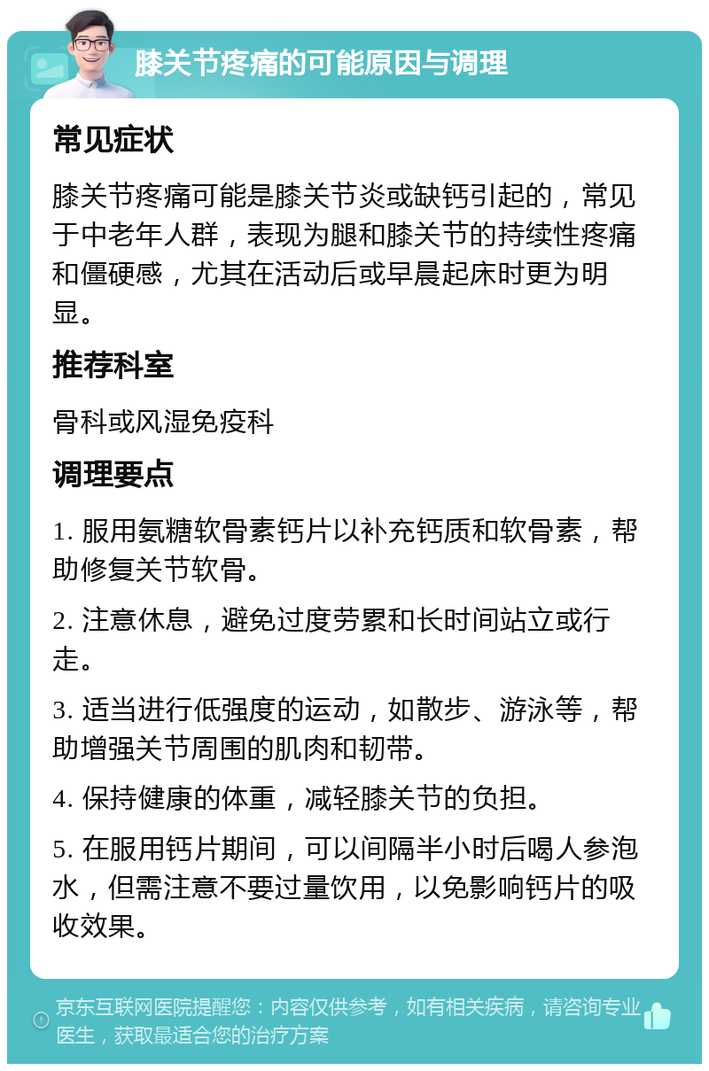 膝关节疼痛的可能原因与调理 常见症状 膝关节疼痛可能是膝关节炎或缺钙引起的，常见于中老年人群，表现为腿和膝关节的持续性疼痛和僵硬感，尤其在活动后或早晨起床时更为明显。 推荐科室 骨科或风湿免疫科 调理要点 1. 服用氨糖软骨素钙片以补充钙质和软骨素，帮助修复关节软骨。 2. 注意休息，避免过度劳累和长时间站立或行走。 3. 适当进行低强度的运动，如散步、游泳等，帮助增强关节周围的肌肉和韧带。 4. 保持健康的体重，减轻膝关节的负担。 5. 在服用钙片期间，可以间隔半小时后喝人参泡水，但需注意不要过量饮用，以免影响钙片的吸收效果。