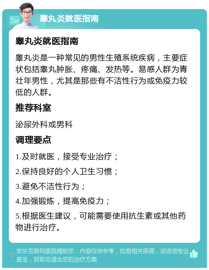 睾丸炎就医指南 睾丸炎就医指南 睾丸炎是一种常见的男性生殖系统疾病，主要症状包括睾丸肿胀、疼痛、发热等。易感人群为青壮年男性，尤其是那些有不洁性行为或免疫力较低的人群。 推荐科室 泌尿外科或男科 调理要点 1.及时就医，接受专业治疗； 2.保持良好的个人卫生习惯； 3.避免不洁性行为； 4.加强锻炼，提高免疫力； 5.根据医生建议，可能需要使用抗生素或其他药物进行治疗。