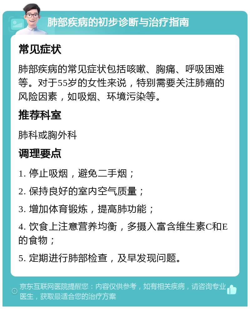 肺部疾病的初步诊断与治疗指南 常见症状 肺部疾病的常见症状包括咳嗽、胸痛、呼吸困难等。对于55岁的女性来说，特别需要关注肺癌的风险因素，如吸烟、环境污染等。 推荐科室 肺科或胸外科 调理要点 1. 停止吸烟，避免二手烟； 2. 保持良好的室内空气质量； 3. 增加体育锻炼，提高肺功能； 4. 饮食上注意营养均衡，多摄入富含维生素C和E的食物； 5. 定期进行肺部检查，及早发现问题。