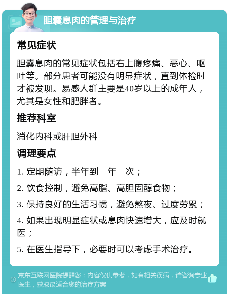 胆囊息肉的管理与治疗 常见症状 胆囊息肉的常见症状包括右上腹疼痛、恶心、呕吐等。部分患者可能没有明显症状，直到体检时才被发现。易感人群主要是40岁以上的成年人，尤其是女性和肥胖者。 推荐科室 消化内科或肝胆外科 调理要点 1. 定期随访，半年到一年一次； 2. 饮食控制，避免高脂、高胆固醇食物； 3. 保持良好的生活习惯，避免熬夜、过度劳累； 4. 如果出现明显症状或息肉快速增大，应及时就医； 5. 在医生指导下，必要时可以考虑手术治疗。