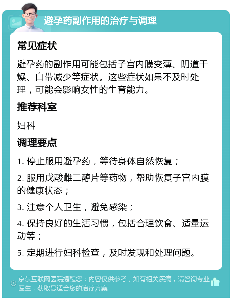 避孕药副作用的治疗与调理 常见症状 避孕药的副作用可能包括子宫内膜变薄、阴道干燥、白带减少等症状。这些症状如果不及时处理，可能会影响女性的生育能力。 推荐科室 妇科 调理要点 1. 停止服用避孕药，等待身体自然恢复； 2. 服用戊酸雌二醇片等药物，帮助恢复子宫内膜的健康状态； 3. 注意个人卫生，避免感染； 4. 保持良好的生活习惯，包括合理饮食、适量运动等； 5. 定期进行妇科检查，及时发现和处理问题。