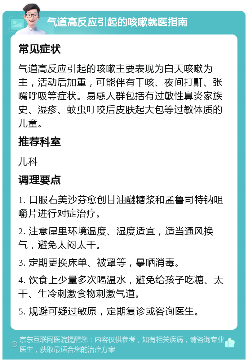 气道高反应引起的咳嗽就医指南 常见症状 气道高反应引起的咳嗽主要表现为白天咳嗽为主，活动后加重，可能伴有干咳、夜间打鼾、张嘴呼吸等症状。易感人群包括有过敏性鼻炎家族史、湿疹、蚊虫叮咬后皮肤起大包等过敏体质的儿童。 推荐科室 儿科 调理要点 1. 口服右美沙芬愈创甘油醚糖浆和孟鲁司特钠咀嚼片进行对症治疗。 2. 注意屋里环境温度、湿度适宜，适当通风换气，避免太闷太干。 3. 定期更换床单、被罩等，暴晒消毒。 4. 饮食上少量多次喝温水，避免给孩子吃糖、太干、生冷刺激食物刺激气道。 5. 规避可疑过敏原，定期复诊或咨询医生。