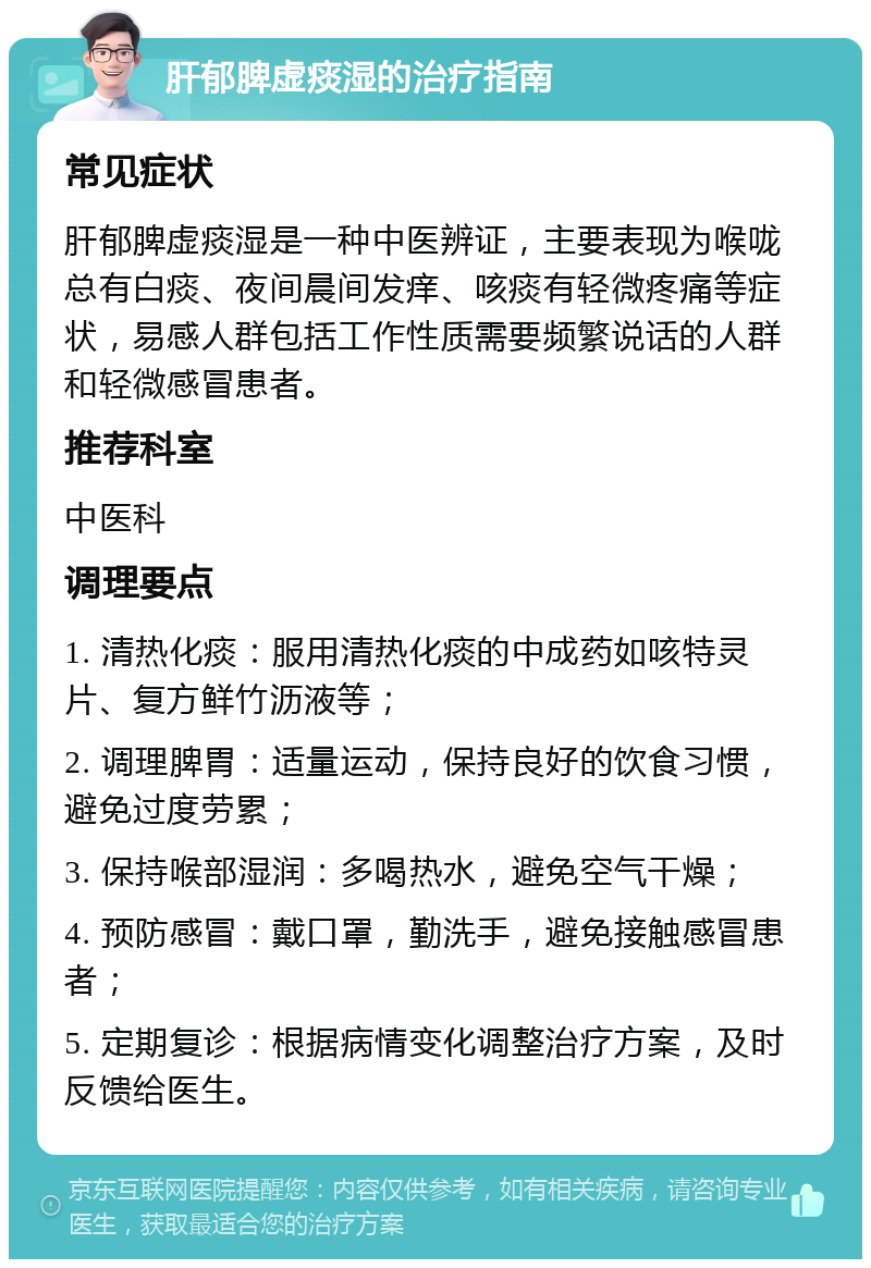 肝郁脾虚痰湿的治疗指南 常见症状 肝郁脾虚痰湿是一种中医辨证，主要表现为喉咙总有白痰、夜间晨间发痒、咳痰有轻微疼痛等症状，易感人群包括工作性质需要频繁说话的人群和轻微感冒患者。 推荐科室 中医科 调理要点 1. 清热化痰：服用清热化痰的中成药如咳特灵片、复方鲜竹沥液等； 2. 调理脾胃：适量运动，保持良好的饮食习惯，避免过度劳累； 3. 保持喉部湿润：多喝热水，避免空气干燥； 4. 预防感冒：戴口罩，勤洗手，避免接触感冒患者； 5. 定期复诊：根据病情变化调整治疗方案，及时反馈给医生。