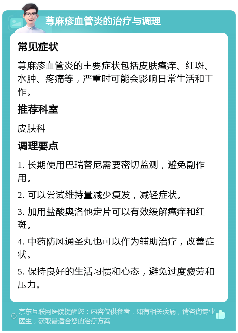 荨麻疹血管炎的治疗与调理 常见症状 荨麻疹血管炎的主要症状包括皮肤瘙痒、红斑、水肿、疼痛等，严重时可能会影响日常生活和工作。 推荐科室 皮肤科 调理要点 1. 长期使用巴瑞替尼需要密切监测，避免副作用。 2. 可以尝试维持量减少复发，减轻症状。 3. 加用盐酸奥洛他定片可以有效缓解瘙痒和红斑。 4. 中药防风通圣丸也可以作为辅助治疗，改善症状。 5. 保持良好的生活习惯和心态，避免过度疲劳和压力。