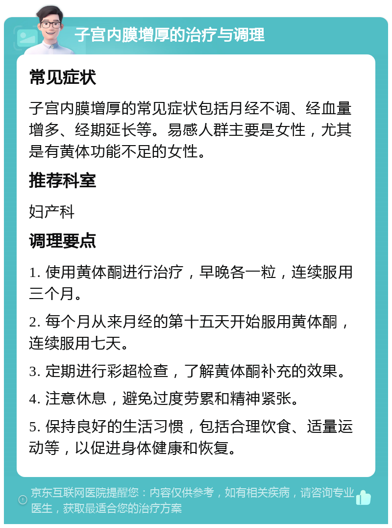 子宫内膜增厚的治疗与调理 常见症状 子宫内膜增厚的常见症状包括月经不调、经血量增多、经期延长等。易感人群主要是女性，尤其是有黄体功能不足的女性。 推荐科室 妇产科 调理要点 1. 使用黄体酮进行治疗，早晚各一粒，连续服用三个月。 2. 每个月从来月经的第十五天开始服用黄体酮，连续服用七天。 3. 定期进行彩超检查，了解黄体酮补充的效果。 4. 注意休息，避免过度劳累和精神紧张。 5. 保持良好的生活习惯，包括合理饮食、适量运动等，以促进身体健康和恢复。