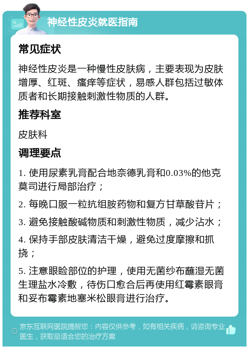 神经性皮炎就医指南 常见症状 神经性皮炎是一种慢性皮肤病，主要表现为皮肤增厚、红斑、瘙痒等症状，易感人群包括过敏体质者和长期接触刺激性物质的人群。 推荐科室 皮肤科 调理要点 1. 使用尿素乳膏配合地奈德乳膏和0.03%的他克莫司进行局部治疗； 2. 每晚口服一粒抗组胺药物和复方甘草酸苷片； 3. 避免接触酸碱物质和刺激性物质，减少沾水； 4. 保持手部皮肤清洁干燥，避免过度摩擦和抓挠； 5. 注意眼睑部位的护理，使用无菌纱布蘸湿无菌生理盐水冷敷，待伤口愈合后再使用红霉素眼膏和妥布霉素地塞米松眼膏进行治疗。