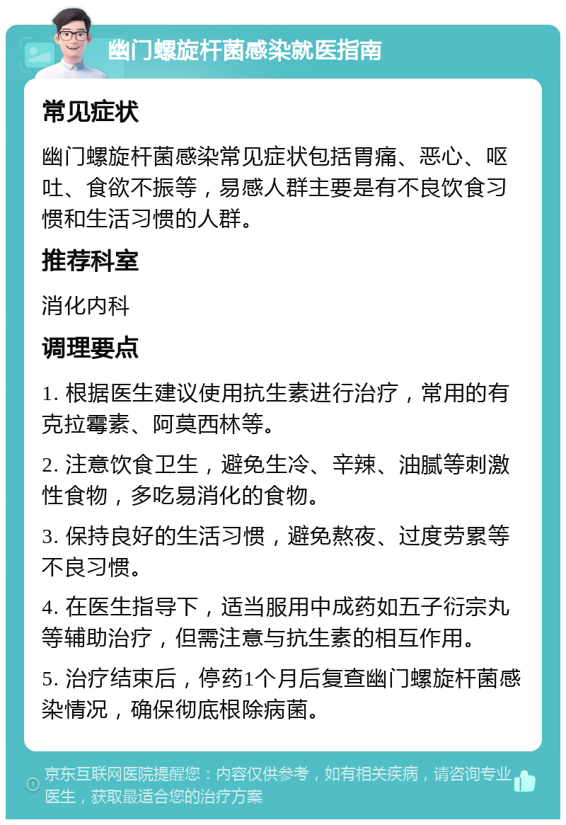 幽门螺旋杆菌感染就医指南 常见症状 幽门螺旋杆菌感染常见症状包括胃痛、恶心、呕吐、食欲不振等，易感人群主要是有不良饮食习惯和生活习惯的人群。 推荐科室 消化内科 调理要点 1. 根据医生建议使用抗生素进行治疗，常用的有克拉霉素、阿莫西林等。 2. 注意饮食卫生，避免生冷、辛辣、油腻等刺激性食物，多吃易消化的食物。 3. 保持良好的生活习惯，避免熬夜、过度劳累等不良习惯。 4. 在医生指导下，适当服用中成药如五子衍宗丸等辅助治疗，但需注意与抗生素的相互作用。 5. 治疗结束后，停药1个月后复查幽门螺旋杆菌感染情况，确保彻底根除病菌。