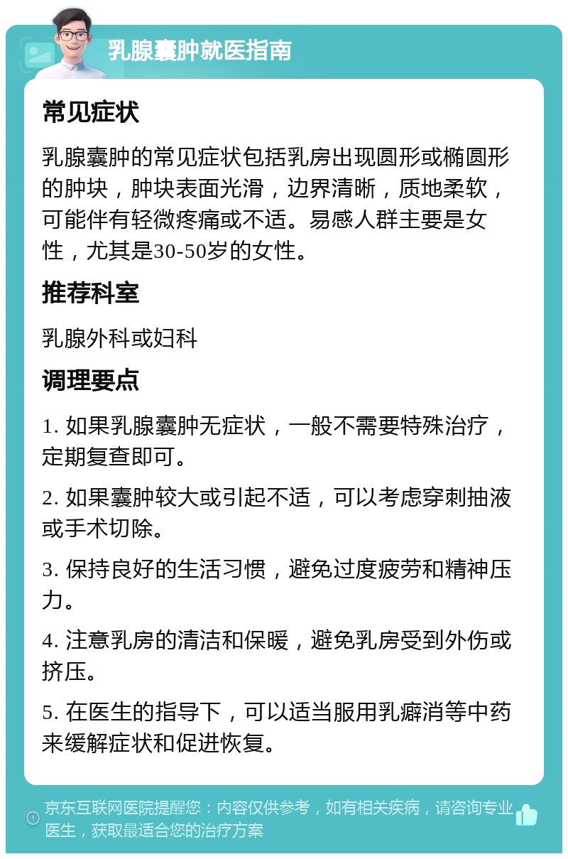 乳腺囊肿就医指南 常见症状 乳腺囊肿的常见症状包括乳房出现圆形或椭圆形的肿块，肿块表面光滑，边界清晰，质地柔软，可能伴有轻微疼痛或不适。易感人群主要是女性，尤其是30-50岁的女性。 推荐科室 乳腺外科或妇科 调理要点 1. 如果乳腺囊肿无症状，一般不需要特殊治疗，定期复查即可。 2. 如果囊肿较大或引起不适，可以考虑穿刺抽液或手术切除。 3. 保持良好的生活习惯，避免过度疲劳和精神压力。 4. 注意乳房的清洁和保暖，避免乳房受到外伤或挤压。 5. 在医生的指导下，可以适当服用乳癖消等中药来缓解症状和促进恢复。