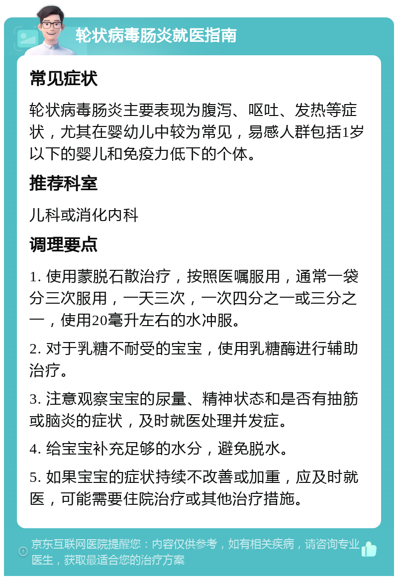 轮状病毒肠炎就医指南 常见症状 轮状病毒肠炎主要表现为腹泻、呕吐、发热等症状，尤其在婴幼儿中较为常见，易感人群包括1岁以下的婴儿和免疫力低下的个体。 推荐科室 儿科或消化内科 调理要点 1. 使用蒙脱石散治疗，按照医嘱服用，通常一袋分三次服用，一天三次，一次四分之一或三分之一，使用20毫升左右的水冲服。 2. 对于乳糖不耐受的宝宝，使用乳糖酶进行辅助治疗。 3. 注意观察宝宝的尿量、精神状态和是否有抽筋或脑炎的症状，及时就医处理并发症。 4. 给宝宝补充足够的水分，避免脱水。 5. 如果宝宝的症状持续不改善或加重，应及时就医，可能需要住院治疗或其他治疗措施。