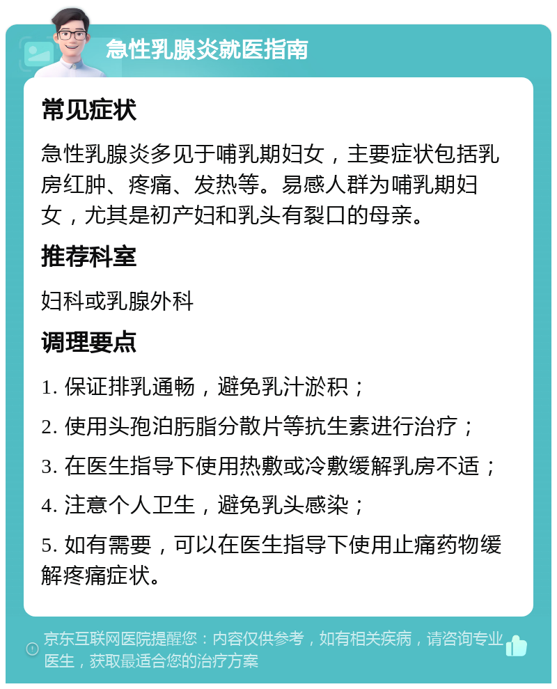 急性乳腺炎就医指南 常见症状 急性乳腺炎多见于哺乳期妇女，主要症状包括乳房红肿、疼痛、发热等。易感人群为哺乳期妇女，尤其是初产妇和乳头有裂口的母亲。 推荐科室 妇科或乳腺外科 调理要点 1. 保证排乳通畅，避免乳汁淤积； 2. 使用头孢泊肟脂分散片等抗生素进行治疗； 3. 在医生指导下使用热敷或冷敷缓解乳房不适； 4. 注意个人卫生，避免乳头感染； 5. 如有需要，可以在医生指导下使用止痛药物缓解疼痛症状。