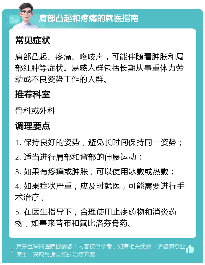 肩部凸起和疼痛的就医指南 常见症状 肩部凸起、疼痛、咯吱声，可能伴随着肿胀和局部红肿等症状。易感人群包括长期从事重体力劳动或不良姿势工作的人群。 推荐科室 骨科或外科 调理要点 1. 保持良好的姿势，避免长时间保持同一姿势； 2. 适当进行肩部和背部的伸展运动； 3. 如果有疼痛或肿胀，可以使用冰敷或热敷； 4. 如果症状严重，应及时就医，可能需要进行手术治疗； 5. 在医生指导下，合理使用止疼药物和消炎药物，如塞来昔布和氟比洛芬膏药。