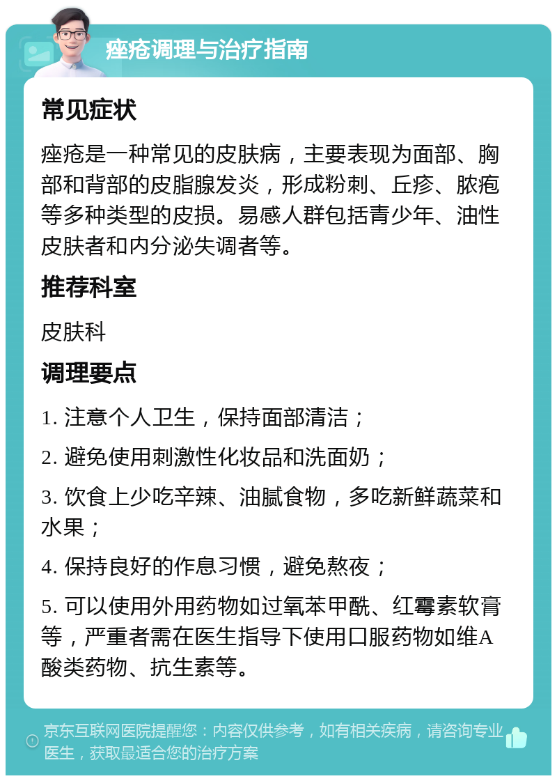 痤疮调理与治疗指南 常见症状 痤疮是一种常见的皮肤病，主要表现为面部、胸部和背部的皮脂腺发炎，形成粉刺、丘疹、脓疱等多种类型的皮损。易感人群包括青少年、油性皮肤者和内分泌失调者等。 推荐科室 皮肤科 调理要点 1. 注意个人卫生，保持面部清洁； 2. 避免使用刺激性化妆品和洗面奶； 3. 饮食上少吃辛辣、油腻食物，多吃新鲜蔬菜和水果； 4. 保持良好的作息习惯，避免熬夜； 5. 可以使用外用药物如过氧苯甲酰、红霉素软膏等，严重者需在医生指导下使用口服药物如维A酸类药物、抗生素等。