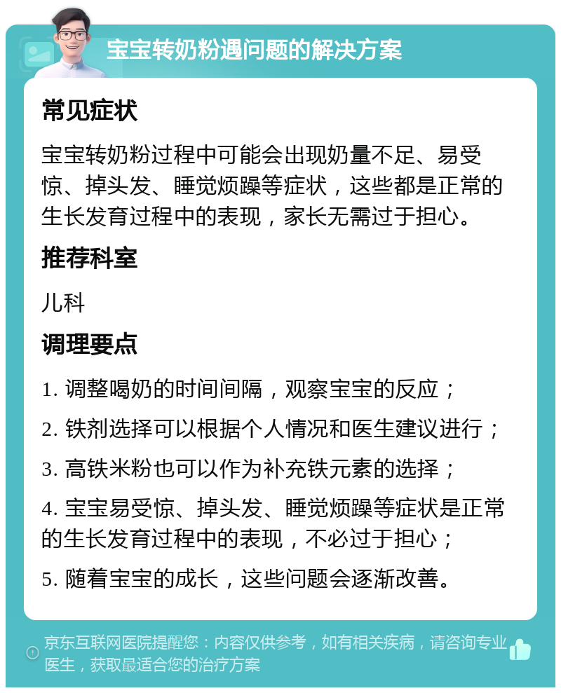 宝宝转奶粉遇问题的解决方案 常见症状 宝宝转奶粉过程中可能会出现奶量不足、易受惊、掉头发、睡觉烦躁等症状，这些都是正常的生长发育过程中的表现，家长无需过于担心。 推荐科室 儿科 调理要点 1. 调整喝奶的时间间隔，观察宝宝的反应； 2. 铁剂选择可以根据个人情况和医生建议进行； 3. 高铁米粉也可以作为补充铁元素的选择； 4. 宝宝易受惊、掉头发、睡觉烦躁等症状是正常的生长发育过程中的表现，不必过于担心； 5. 随着宝宝的成长，这些问题会逐渐改善。