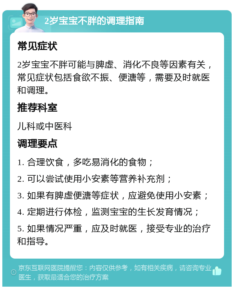 2岁宝宝不胖的调理指南 常见症状 2岁宝宝不胖可能与脾虚、消化不良等因素有关，常见症状包括食欲不振、便溏等，需要及时就医和调理。 推荐科室 儿科或中医科 调理要点 1. 合理饮食，多吃易消化的食物； 2. 可以尝试使用小安素等营养补充剂； 3. 如果有脾虚便溏等症状，应避免使用小安素； 4. 定期进行体检，监测宝宝的生长发育情况； 5. 如果情况严重，应及时就医，接受专业的治疗和指导。