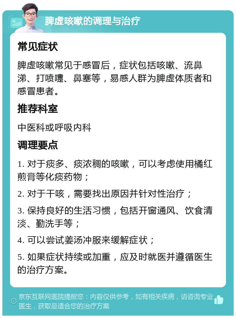 脾虚咳嗽的调理与治疗 常见症状 脾虚咳嗽常见于感冒后，症状包括咳嗽、流鼻涕、打喷嚏、鼻塞等，易感人群为脾虚体质者和感冒患者。 推荐科室 中医科或呼吸内科 调理要点 1. 对于痰多、痰浓稠的咳嗽，可以考虑使用橘红煎膏等化痰药物； 2. 对于干咳，需要找出原因并针对性治疗； 3. 保持良好的生活习惯，包括开窗通风、饮食清淡、勤洗手等； 4. 可以尝试姜汤冲服来缓解症状； 5. 如果症状持续或加重，应及时就医并遵循医生的治疗方案。