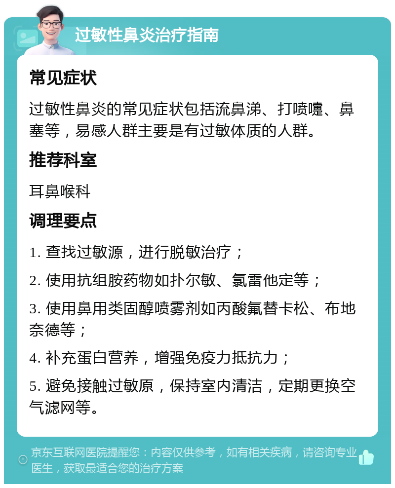 过敏性鼻炎治疗指南 常见症状 过敏性鼻炎的常见症状包括流鼻涕、打喷嚏、鼻塞等，易感人群主要是有过敏体质的人群。 推荐科室 耳鼻喉科 调理要点 1. 查找过敏源，进行脱敏治疗； 2. 使用抗组胺药物如扑尔敏、氯雷他定等； 3. 使用鼻用类固醇喷雾剂如丙酸氟替卡松、布地奈德等； 4. 补充蛋白营养，增强免疫力抵抗力； 5. 避免接触过敏原，保持室内清洁，定期更换空气滤网等。