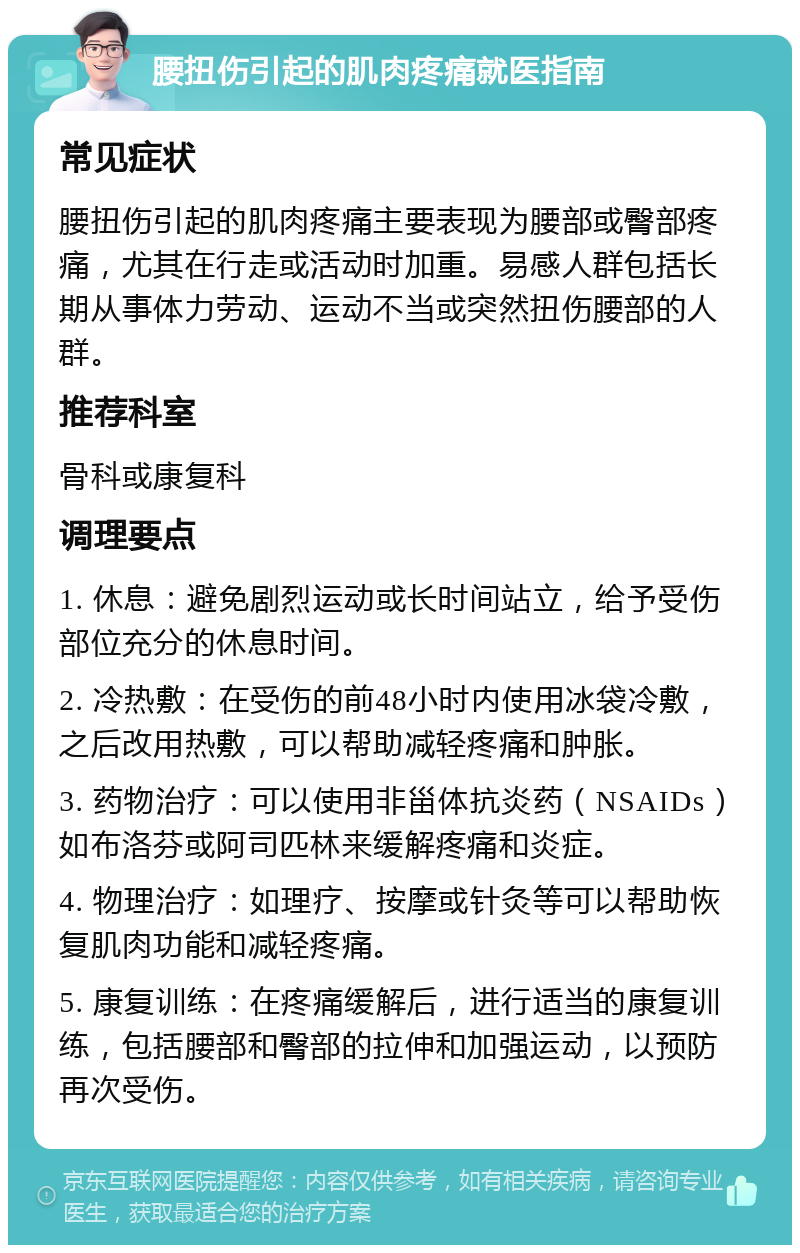 腰扭伤引起的肌肉疼痛就医指南 常见症状 腰扭伤引起的肌肉疼痛主要表现为腰部或臀部疼痛，尤其在行走或活动时加重。易感人群包括长期从事体力劳动、运动不当或突然扭伤腰部的人群。 推荐科室 骨科或康复科 调理要点 1. 休息：避免剧烈运动或长时间站立，给予受伤部位充分的休息时间。 2. 冷热敷：在受伤的前48小时内使用冰袋冷敷，之后改用热敷，可以帮助减轻疼痛和肿胀。 3. 药物治疗：可以使用非甾体抗炎药（NSAIDs）如布洛芬或阿司匹林来缓解疼痛和炎症。 4. 物理治疗：如理疗、按摩或针灸等可以帮助恢复肌肉功能和减轻疼痛。 5. 康复训练：在疼痛缓解后，进行适当的康复训练，包括腰部和臀部的拉伸和加强运动，以预防再次受伤。